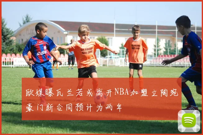 欧媒曝瓦兰若或离开NBA加盟立陶宛豪门新合同预计为两年
