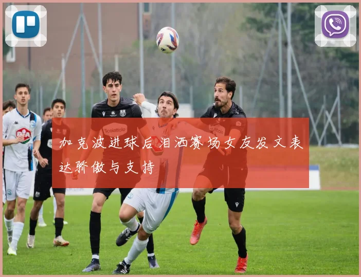 加克波进球后泪洒赛场女友发文表达骄傲与支持
