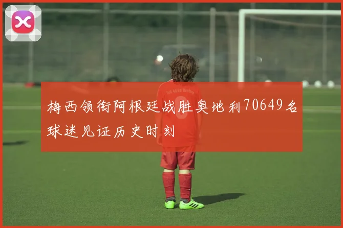 梅西领衔阿根廷战胜奥地利70649名球迷见证历史时刻