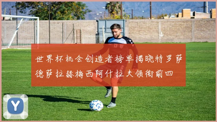 世界杯机会创造者榜单揭晓特罗萨德萨拉赫梅西阿什拉夫领衔前四