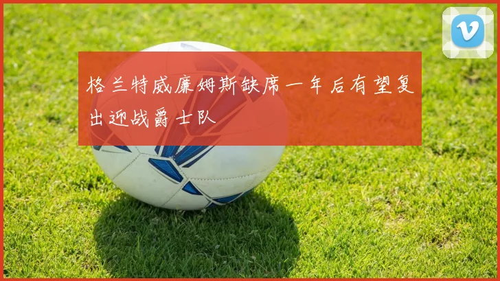 格兰特威廉姆斯缺席一年后有望复出迎战爵士队