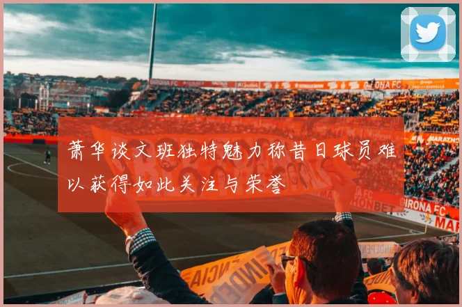 萧华谈文班独特魅力称昔日球员难以获得如此关注与荣誉