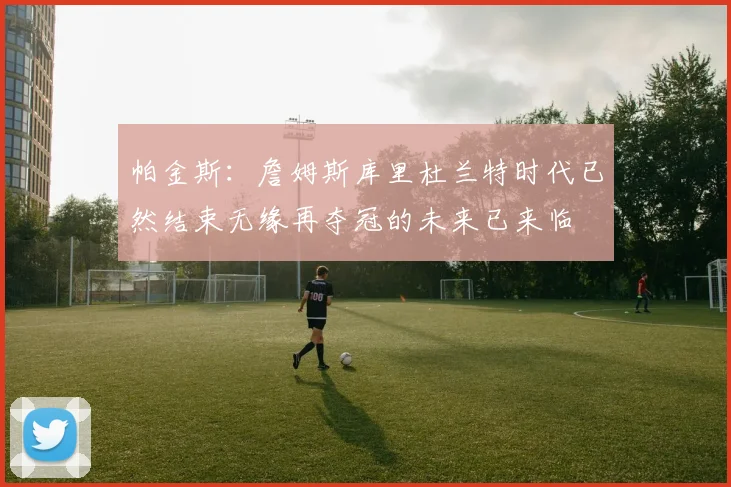 帕金斯：詹姆斯库里杜兰特时代已然结束无缘再夺冠的未来已来临
