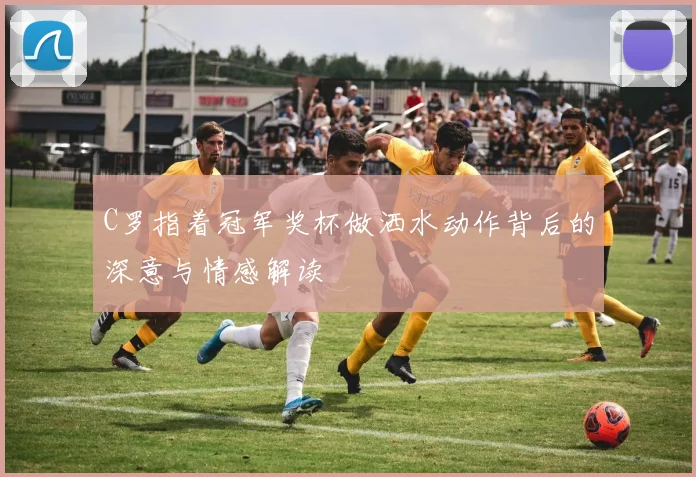 C罗指着冠军奖杯做洒水动作背后的深意与情感解读