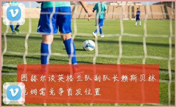 图赫尔谈英格兰队副队长赖斯贝林厄姆需竞争首发位置