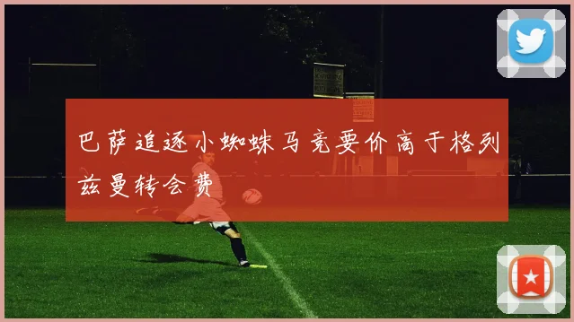 巴萨追逐小蜘蛛马竞要价高于格列兹曼转会费